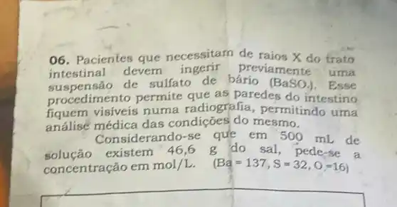 06. Pacientes que necessitarn de raios X do trato
suspensão de sulfato de bárío (BaSO_(4)) . Esse
intestinal devem previamente uma
suspensão as paredes do intestino
fiquem visiveis numa radiografia permitindo uma
análisé médica das condições do mesmo.
Considerando-se que em 500 mL de
solução existem 46,6 g do sal, pede se a
concentração em mol/L. mol/L. (Ba=137,S=32,O=16)