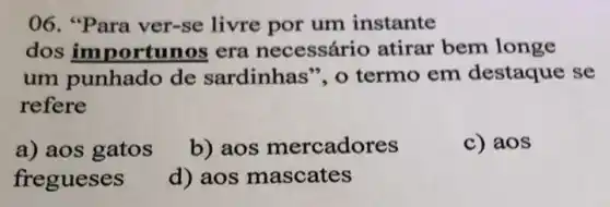 06. "Para ver-se livre por um instante
dos importunos era necessário atirar bem longe
um punhado de sardinhas", o termo em destaque se
refere
a) aos gatos
b) aos mercadores
c) aos
fregueses
d) aos mascates