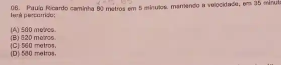 06. Paulo Ricardo caminha 80 metros em 5 minutos. mantendo a velocidade em 35 minut
terá percorrido:
(A) 500 metros.
(B) 520 metros.
(C) 560 metros.
(D) 580 metros.