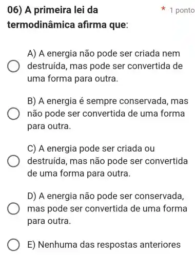 06) A primeira lei da
termodinâmica afirma que:
A) A energia não pode ser criada nem
destruída , mas pode ser convertida de
uma forma para outra.
B) A energia é sempre conservada , mas
não pode ser convertida de uma forma
para outra.
C) A energia pode ser criada ou
destruída , mas não pode ser convertida
de uma forma para outra.
D) A energia não pode ser conservada,
mas pode ser convertid a de uma forma
para outra.
1 ponto
E) Nenhuma das respostas anteriores