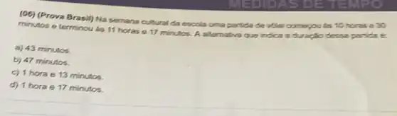 (06) (Prova Brasil) Na semana cultural da escola uma partida de volei comepou as 10 horas e30
minutos e terminou as 11 horas e 17 minutos. A alternativa que indica a duração dessa partida é:
a) 43 minutos.
b) 47 minutos.
c) 1 hora e 13 minutos.
d) 1 horae 17 minutos.