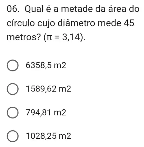 06. Qua I e a me tade da ár ea do
círculo cuio di?metro mede 45
metr os? (pi =3,14)
6358,5m2
1589,62m2
794,81m2
1028,25m2