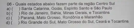 06 - Quais estados abaixo fazem parte da região Centro Sul
a) () Santa Catarina , Goiás, Espírito Santo e São Paulo
b) () Rio de Janeiro , Bahia, Minas Gerais, e Tocantins
c) () Paraná, Mato Grosso, Rondônia e Maranhão
d) () Rio Grande do Sul, Mato Grosso do Sul, Ceará e Tocantins