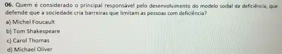 06. Quem é considerado o principal responsável pelo desenvolvimento do modelo social da deficiência, que
defende que a sociedade cria barreiras que limitam as pessoas com deficiência?
a)Michel Foucault
b) Tom Shakespeare
c) Carol Thomas
d) Michael Oliver