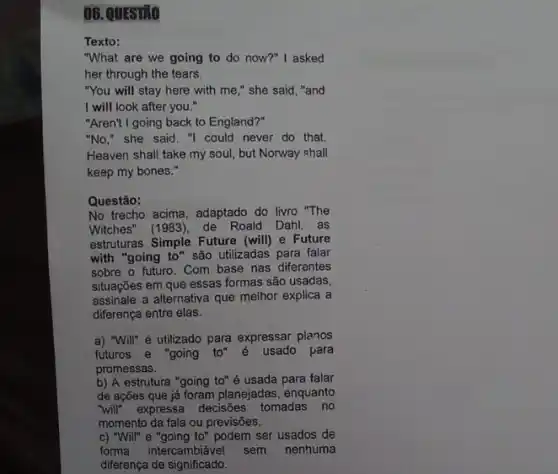 06. QUESINO
Texto:
"What are we going to do now?"I asked
her through the tears.
"You will stay here with me," she said, "and
I will look after you."
"Aren't I going back to England?"
"No," she said. "I could never do that.
Heaven shall take my soul, but Norway shall
keep my bones."
Questão:
No trecho acima, adaptado do livro "The
Witches" (1983), de Roald Dahl. as
estruturas Simple Future (will)e Future
with "going to" são utilizadas para falar
sobre o futuro. Com base nas diferentes
situações em que essas formas são usadas,
assinale a alternativa que melhor explica a
diferença entre elas.
a) "Will" é utilizado para expressar planos
futuros e "going to" é
usado para
promessas.
b) A estrutura "going to" é usada para falar
de ações que já foram planejadas, enquanto
"will" expressa decisões tomadas no
momento da fala ou previsōes.
c) "Will" e "going to"podem ser usados de
forma intercambiável sem nenhuma
diferença de significado.