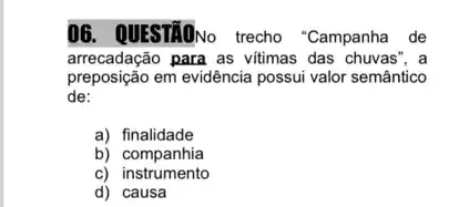 06. QUESTÃONo trecho "Campanha de
arrecadação para as vitimas das chuvas", a
preposição em evidência possui valor semântico
de:
a) finalidade
b) companhia
C)instrumento
d) causa