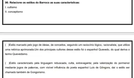 06: Relacione os estilos do Barroco as suas caracteristicas:
I. cultismo
II. conceptismo
( )Estilo marcado pelo jogo de ideias, de conceitos, seguindo um raciocinic logico, racionalista, que utiliza
uma retórica aprimorada.Um dos principais cultores desse estilo foi o espanhol Quevedo, do qual deriva o
termo Quevedismo.
( )Estilo caracterizado pela linguagem rebuscada, culta, extravagante; pela valorização do pormenor
mediante jogos de palavras , com visivel influência do poeta espanhol Luis de Gôngora, daí o estilo ser
chamado também de Gongorismo.