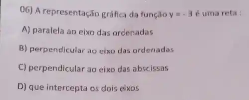 06) A representação gráfica da função y=-3 é uma reta:
A) paralela ao eixo das ordenadas
B) perpendicular ao eixo das ordenadas
C) perpendicular ao eix das abscissas
D) que intercepta os dois eixos