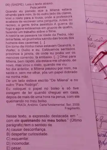 06) (SAEPE). Leia o texto abaixo.
Pela janela
Quando eu percebi que a Milena estava
olhando para mim, lá do outro lado da classe,
virei o rosto para a lousa, onde a professora
acabava de escrever uma pergunta. Antes do
recreio, a gente tinha assistido A guerra do
fogo e agora estávamos em grupos de quatro,
fazendo um trabalho sobre o filme.
A história se passava na Idade da Pedra , não
tinha falas, só grunhidos saindo das bocas dos
homens das cavernas. ()
Em torno da minha mesa estavam Geandré . o
Walter, o Duilio e eu. Estávamos sentados
próximos à janela, de onde eu podia ver os
menores correndo, lá embaixo. [...] Olhei para
Milena, bem rápido, ela estava me olhando, de
novo, mas virou o rosto, quando me viu.
No dia anterior, a Milena passou por mim , na
saida e, sem me olhar, pôs um papel dobrado
na minha mão.
De um lado estava escrito "De Milena" e no
outro "Para Rodrigo".
Eu coloquei o papel no bolso e só tive
coragem de ler quando cheguei em casa.
depois de mais de uma hora na perua ,com ele
queimando no meu bolso.
PRATA, Antônio. Carta fundamental. Set. 2009.
Fragmento.
Nesse texto,a expressão destacada em ...
com ele queimando no meu bolso " (último
parágrafo) tem o sentido de
A) causar desconfiança.
B) despertar curiosidade.
C) esquentar.
D) incomodar.
E) pesar.