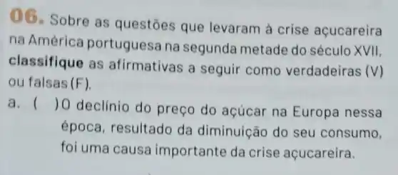 06. Sobre as questōes que levaram à crise açucareira
na América portuguesa na segunda metade do século XVII,
classifique as afirmativas a seguir como verdadeiras
(V)
ou falsas (F)
a. () 0 declinio do preço do acúcar na Europa nessa
época resultado da diminuição do seu consumo,
foi uma causa importante da crise açucareira.