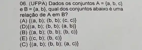 06. (U FPA)Dados os	A= a,b,c 
e B= a,b  qual dos conjuntos abaixo é uma
relação de A em B?
(A)  (a,b);(b,b);(c,c) 
(  (a,b);(b,b);(a,b) 
(B)  (a,b);(b,b);(b,c) 
(  (c,b);(b,c) 
(  (a,b);(b,b);(a,c)