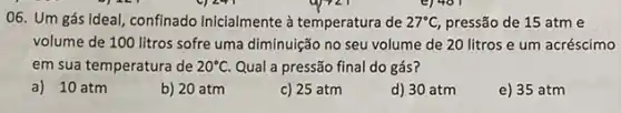 06. Um gás ideal confinado inicialmente à temperatura de 27^circ C, pressão de 15 atm e
volume de 100 litros sofre uma diminuição no seu volume de 20 litros e um acréscimo
em sua temperatura de 20^circ C Qual a pressão final do gás?
a) 10 atm
b) 20 atm
c) 25 atm
d) 30 atm
e) 35 atm