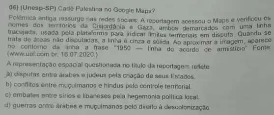 06) (Unesp-SP ) Cadê Palestina no Google Maps?
Polêmica antiga ressurge nas redes sociais; A reportagem - Maps e verificou OS
nomes dos territórios da Cisjordânia e Gaz demarcados com uma linha
tracejada, usada pela plataforma para indicar limites territoriais em disputa Quando se
trata de áreas não disputadas, a linha é cinza e sólida. Ao aproximar a imagem , aparece
no contorno da linha a frase "1950- linha do acordo de armistício" Fonte:
(www.uol.com.br, 16 .07.2020.)
A representação espacial questionada no titulo da reportagem reflete
a) disputas entre árabes e judeus pela criação de seus Estados.
b) conflitos entre muçulmanos e hindus pelo controle territorial.
c) embates entre sirios e libaneses pela hegemonia política local.
d) guerras entre árabes e muçulmanos pelo direito à descolonização