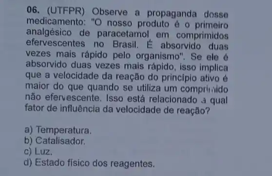 06. (UTFPR)Observe a propaganda dosse
medicamento: "O nosso produto é o primeiro
analgésico de paracetamol em comprimidos
efervescentes no Brasil E absorvido duas
vezes mais rápido pelo organismo". Se ele é
absorvido duas vezes mais rápido, isso implica
que a velocidade da reação do principio ativo é
maior do que quando se utiliza um compril aido
não efervescente Isso está relacionado a qual
fator de influência da velocidade de reação?
a) Temperatura.
b) Catalisador.
c) Luz.
d) Estado físico dos reagentes.