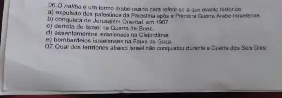 06.0 nakba é um termo árabe usado para referir-se a que evento histórico:
a) expulsão dos palestinos da Palestina após a Primeira Guerra Árabe-Israelense.
b) conquista de Jerusalém Oriental, em 1967.
c) derrota de Israel na Guerra de Suez.
d) assentamentos israelenses na Cisjordânia.
e)israelenses na Faixa de Gaza.
07.Qual dos territórios abaixo Israel não conquistou durante a Guerra dos Seis Dias: