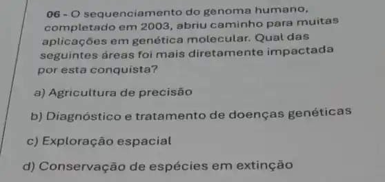 06-0 sequenciamento do genoma humano,
completado em 2003, abriu caminho para muitas
aplicações em genética molecular Qual das
seguintes áreas foi mais diretamente impactada
por esta conquista?
a) Agricultura de precisão
b) Diagnóstico e tratamento de doenças genéticas
c) Exploraç Go espacial
d) Conservaç Go de espécies em extinção