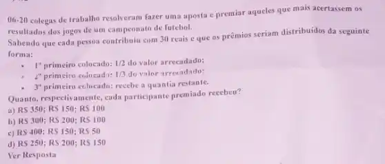 06-20
colegas de trabalho resolveram fazer uma aposta c premiar aqueles que mais acertassem os
resultados dos jogos de um campeonato de futebol.
Sabendo que eada pessos contribuiu com 30 reais eque os prêmios seriam distribuidos da seguinte
forma:
1^0 primeiro colocado: 1/2 do valor arrecadado;
2^0 primciro colocado: 1/3 do valor arrecadado;
3^0 primeiro colocado: recebe a quantia restante.
Quanto, respectivamente, cada participante premiado recebeu?
a) RS 350; RS 150; RS 100
b) RS 300; RS 200; RS 100
c) RS 400; RS 150; RS 50
d) RS 250; RS 200; RS 150
Ver Resposta