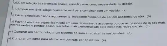 06)Com relação às sentenças abaixo classifique-as como necessidade ou desejo:
i) Comprar um tênis obrigatoriamente azul para combinar com um vestido (a)
ii) Fazer exercicios fisicos regularmente , independentemente de ser em academia ou não (b)
iii) Fazer exercicios especificamente em uma academia porque as pessoas de lá são mais
interessantes e porque posso tirar fotos mais performáticas para exibir nas redes sociais. (c)
(iv) Comprar um carro colocar um sistema de som e rebaixar as suspensões. (d)
v) Comprar um carro para utilizar em corridas por aplicativo. (e)