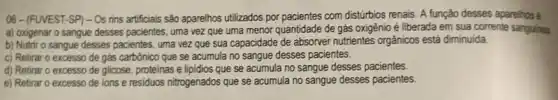 06-(FUVEST-SP)- Os rins artificiais são aparelhos utilizados por com distúrbios renais. A função desses aparelhos é
a) oxigenar o sangue desses pacientes, uma vez que uma menor quantidade de gás oxigênio é liberada em sua corrente sanguinea.
b) Nutrir o sangue desses pacientes, uma vez que sua capacidade de absorver nutrientes orgânicos está diminuida
c) Retirar o excesso de gás carbônico que se acumula no sangue desses pacientes.
d) Retirar o excesso de glicose, proteinas e lipidios que se acumula no sangue desses pacientes.
e) Retirar o excesso de ions e residuos nitrogenados que se acumula no sangue desses pacientes.