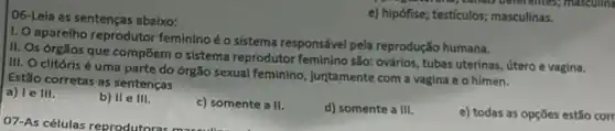 06-Leia as sentenças abaixo:
e) hipófise; testículos;masculinas.
1. Oaparelho reprodutor feminino é o sistema responsável pela reprodução humana.
II. Os órgãos que compōem o sistema reprodutor feminino são:ovários, tubas uterinas, útero e vagina.
III. O clitóris é uma parte do órgão sexual feminino, juntamente com a vagina e o himen.
Estão corretas as sentenças
a) le III.
b) II e III.
c) somente a II.
d) somente a III.
e) todas as opçōes estǎo corr