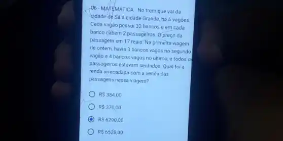 . 06-MATEMATICA - No trem que vai da
cidade de Sá à cidade Grande, há 6 vagoes
Cada vagão possui 32 bancos e em cada
banco cabem 2 passageiros Opreço da
passagem em 17 reais Na primeira viagem
de ontem, havia 3 bancos vagos no segundo
vagão e 4 bancos vagos no último, e todos o
passageiros estavam sentados. Qua foi a
renda arrecadada com a venda das
passagens nessa viagem?
RS384,00
RS370,00
RS6290,00
R 6528,00