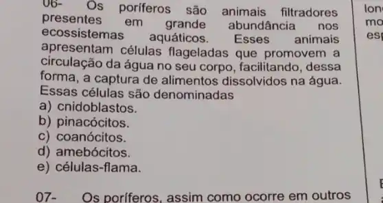 06-
Os porferos são animais filtradores
presentes em grande abundância
nos
ecossistemas aquáticos. Esses animais
apresentam células flageladas que promovem a
circulação da água no seu corpo, facilitando , dessa
forma, a captura de alimentos dissolvidos na água.
Essas células são denominadas
a) cnidoblastos.
b) pinacócitos.
c) coanócitos.
d) amebócitos.
e) células-flama.
07. Os poriferos, assim como ocorre em outros
Ion
mo
es