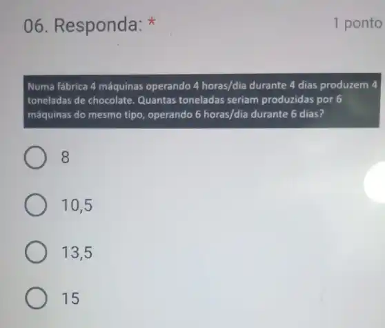 06.Re sponda:
Numa fábrica 4 máquinas operando 4horas/dia durante 4 dias produzem 4
toneladas de chocolate Quantas toneladas seriam produzidas por 6
máquinas do mesmo tipo , operando 6horas/dia durante 6 dias?
8
10,5
13.5
15
1 ponto