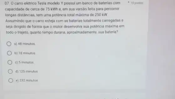 07. 0 carro elétrico Tesla modelo Y possul um banco de baterias com
capacidade de cerca de 75 kWhe, em sua versão feita para percorrer
longas distâncias, tem uma potência total máxima de 250 kW.
Assumindo que o carro esteja com as baterias totalmente carregadas e
seja dirigido de forma que o motor desenvolva sua potência máxima em
todo o trajeto, quanto tempo duraria , aproximadamente, sua bateria?
a) 48 minutos.
b) 18 minutos
c) 5 minutos.
d) 125 minutos.
e) 232 minutos.
10 pontos