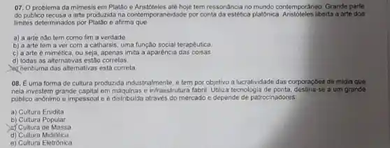 07. 0 problema da mimesis em Platão hoje tem ressonância no mundo contemporâneo Grande parte
do público recusa a arte produzida na contemporaneidade por conta da estética platônica liberta a arte dos
limites determinados por Platão e afirma que
a) a arte nào tem como fim a verdade.
b) a arte tem a ver com a catharsis, uma função social terapêutica
c) a arte é mimética ou seja, apenas imita a aparência das coisas
d) todas as alternativas estâo corretas.
(c) nenhuma das alternativas está correta
08. É uma forma de cultura produzida industrialmente, e tem por objetivo a lucratividade das corporações de mídia que
nela investem grande capital em máquinas e infraestrutura fabril Utiliza tecnologia de se a um grande
público anônimo e impessoal e é através do mercado e depende de patrocinadores:
a) Cultura Erudita.
b) Cultura Popular.
d) Cultura de Massa
d) Cultura Midiática.
e) Cultura Eletrônica