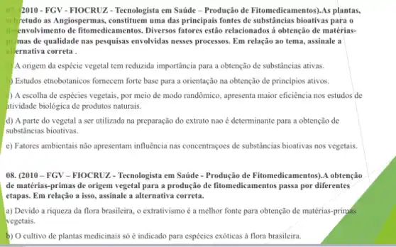 07. 2010-FGY-FIOCRUZ - Tecnologista em Saúde -Produção de Fitomedicamentos ).As plantas,
sob retudo as Angiospermas , constituem uma das principais fontes de substâncias bioativas para o
desenvolvimento de fitomedicamentos. Diversos fatores estão relacionados á obtenção de matérias-
primas de qualidade nas pesquisas envolvidas nesses processos. Em relação ao tema, assinale a
allernativa correta
A origem da espécie vegetal tem reduzida importância para a obtenção de substâncias ativas.
) Estudos etnobotanicos fornecem forte base para a orientação na obtenção de princípios ativos.
) A escolha de espécies vegetais, por meio de modo randômico, apresenta maior eficiência nos estudos de
tividade biológica de produtos naturais.
d) A parte do vegetal a ser utilizada na preparação do extrato nao é determinante para a obtenção de
substâncias bioativas.
e) Fatores ambientais não apresentam influência nas concentraçoes de substâncias bioativas nos vegetais.
08. (2010-FGY-FIOCRUZ - Tecnologista em Saúde - Produção de Fitomedicamentos ).A obtenção
de matérias-primas de origem vegetal para a produção de fitomedicamentos passa por diferentes
etapas. Em relação a isso, assinale a alternativa correta.
a) Devido a riqueza da flora brasileira, o extrativismo é a melhor fonte para obtenção de matérias-primas
vegetais.
b) O cultivo de plantas medicinais só indicado para espécies exóticas à flora brasileira.