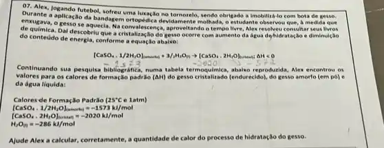 07. Alex, Jogando futebol,sofreu uma luxação no sendo obrigado a Imobiliza -lo com bota de gesso.
Durante a aplicação da bandagem devidamente molhada, o estudante observou que, a medida que
se aquecia. Na convalescenç , aproveltando o tempo livre Alex resolveu consultar seus livros
Daf descobriu que a do gesso ocorre com aumento da água de/hidratação e diminulção
do conteudo de energla,conforme a equação abalxo:
IcasO_(4),1/2H_(2)Ol_(lnowoual)+3/4H_(2)O_(11)arrow [CaSO_(4),2H_(2)O]_(1... ... cdot cdot a)cdot Delta Hlt 0
Continuando sua pesquisa bibliográfica, numa tabela termoquímica, abaixo reproducida, Alex encontrou os
valores para os calores de formação padrão (Delta H) do gesso cristalizado (endurecido), do gesso amorfo (em pó) e
da água líquida:
Calores-de Formação Padrio (25^circ Ce 1atm)
[CaSO_(4),1/2H_(2)O]_((—— —— -1573kJ/mol)
vert CaSO_(4),2H_(2)OI_(lowan)=-2020k/mol
H_(2)O_((0)=-286kJ/mol
Ajude Alexa calcular corretamente, a quantidade de calor do processo de hidratação do gesso.