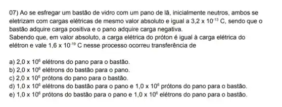 07) Ao se esfregar um bastão de vidro com um pano de lã, inicialmente neutros , ambos se
eletrizam com cargas elétricas de mesmo valor absoluto e igual a 3,2times 10^-13C , sendo que o
bastão adquire carge positiva e o pano adquire carga negativa.
Sabendo que, em valor absoluto, a carga elétrica do próton é igual à carga elétrica do
elétron e vale 1,6times 10^-19C nesse processo ocorreu transferência de
a) 2,0times 10^6 elétrons do pano para o bastão.
b) 2,0times 10^6 elétrons do bastão para o pano.
C) 2,0times 10^6 prótons do pano para o bastão.
d) 1,0times 10^6 elétrons do bastão para o pano e 1,0times 10^6 prótons do pano para o bastão.
e) 1,0times 10^6 prótons do bastão para o pano e 1,0times 10^6 elétrons do pano para o bastão.