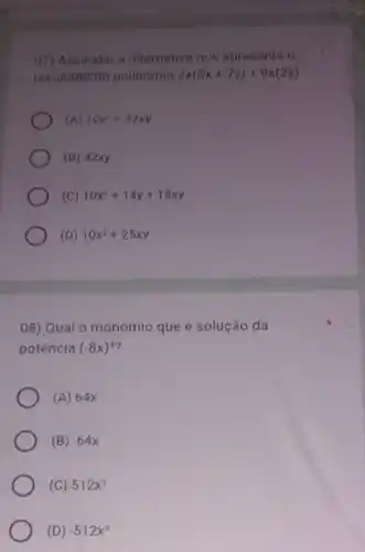 07) Assinalar a alternativa que apresenta o
resultado to pollnomio 2x(5x+7y)+9x(2y)
(A) 10x^2+32xy
(B) 42xy
(C) 10x^2+14y+18xy
(D) 10x^2+25xy
08) Qual o monómio que é solução da
potência (-8x)^3
(A) 64x
(B) -64x
(C) 512x^3
(D) -512x^3