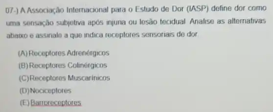 07-) A Associação Internacional para o Estudo de Dor (IASP)define dor como
uma sensação subjetiva após injuria ou lesão tecidual Analise as alternativas
abaixo e assinale a que indica receptores sensoriais de dor.
(A) Receptores Adrenérgicos
(B) Receptores Colinérgicos
(C)Receptores Muscarínicos
(D) Nociceptores
(E) Barroreceptores