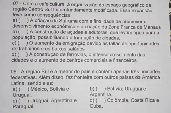 07 - Com a cafeicultura, a organização do espaço geográfico da
região Centro Sul foi profundamen te modificada. Essa expansão
teve como consequências:
a) () A criação da Suframa com a finalidade de promover o
desenvolvim ento econômico e a criação da Zona Franca de Manaus
b) () A construção de acudes e adutoras , que levam água para a
população , possibilitando a formação de cidades.
C) () O aumento da emigração devido as faltas de oportunidades
de trabalhos e os baixos salários
d) () A construção de ferrovias, o intenso crescimento das
cidades e o aumento de centros comerciais e financeiros.
08 - A região Sul é a menor do país e contém apenas três unidades
federativas. Além disso, faz fronteira com outros países da América
Latina, sendo eles:
a) () México, Bolívia e
Uruguai.
b) () Bolívia, Uruguai e
Argentina.
c) () Uruguai, Argentina e
Paraguai.
d) () Colômbia, Costa Rica e
Cuba.