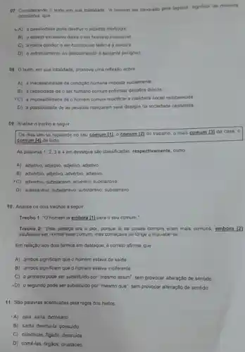 07. Considerando o texto em sua totalidade, "o homem ser devorado pola lagosta" significa, de maneira
conotativa,que
A) a passividade pode destruir o cidadâo mediocre
B) o desejo excessivo deixa o ser humano insensivel
C) a rotina conduz o ser humano ao tédio o à loucura.
D) o enfrentamento ao desconhecido é bastante perigoso
08. texto, em sua totalidade, promove uma reflexão sobre
A) a inaceitabilidade da condição humana imposta socialmente.
B) a capacidade de o ser humano comum enfrentar desafios diários.
C) a impossibilidade de o homem comum modificar a realidade social estabelecida.
D) a possibilidade de as pessoas realizarem seus desejos na sociedade capitalista.
09. Analise o trecho a seguir.
Os dias iam se repetindo no seu comum [11. 0 comum [2]do trabalho, o mais comum [3] da casa , o
comum [4] de tudo.
As palavras 1,2,3 e 4 em destaque são classificadas respectivamente, como
A) adjetivo, adjetivo adjetivo, adjetivo
B) advérbio, adjetivo advérbio, adjetivo.
"C) advérbio, substantivo advérbio, substantivo.
D) substantivo substantivo, substantivo substantivo
10. Analise os dois trechos a seguir.
Trecho 1: "O homem ia embora [1] para o seu comum.
Trecho 2: "Este pedaço era o pior, porque lá as coisas comuns eram mais comuns embora [2]
soubesse ser normal esse comum, mas começava de longe a inquietar-se.
Em relação aos dois termos em destaque, é correto afirmar que
A) ambos significam que o homem estava de saida.
B) ambos significam que o homem estava indiferente.
C) o primeiro pode ser substituido por "mesmo assim", sem provocar alteração de sentido.
-D) o segundo pode ser substituido por "mesmo que", sem provocar alteração de sentido.
11. São palavras acentuadas pela regra dos hiatos:
A) caia, saira, dicionário
B) saida, destrul-la possuido
C) cilindricas, figado destruída
D) comé-las, órgãos,crustáceo.