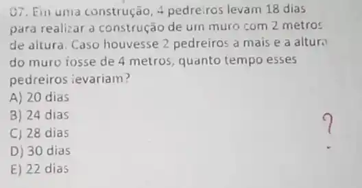 07. Ein uma construção 4 pedreiros levam 18 dias
para realizar a construção de um muro com 2 metros
de altura. Caso houvesse 2 pedreiros a mais e a altura
do muro iosse de 4 metros, quanto tempo esses
pedreiros ievariam?
A) 20 dias
B) 24 dias
C) 28 dias
D) 30 dias
E) 22 dias