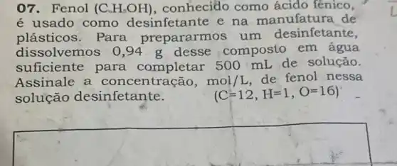 07. Fenol (C_(6)H_(5)OH) , conhecido como ácido fênico,
é usado como desinfetante e na manufatura de
plásticos. Para prepararm os um desinfetante,
dissolvemos 0,94 g desse composto em agua
suficiente para completar 500 mL de solução.
Assinale a concentração, mol/L de fenol nessa
solução desinfetante.	(C=12,H=1,O=16)
square