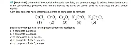 07 (FUVEST-SP) O filme Erin Brockovich é baseado num fato, em que o emprego do crômio hexavalente numa
usina termoelétrica provocou um número elevado de casos de câncer entre os habitantes de uma cidade
vizinha.
Com base somente nesta informação, dentre os compostos de fórmulas
CrCl_(3)CrO_(3)Cr_(2)O_(3)K_(2)CrO_(4)K_(2)Cr_(2)O_(7)
(1) (	(3) (4)	(5)
pode-se afirmar que não seriam potencialmente cancerígenos
a) o composto 1 , apenas.
b) o composto 2, apenas.
c) os compostos 1 e 3, apenas.
d) os compostos 1 , 2 e 3, apenas.
e) os compostos 2,4e5 , apenas