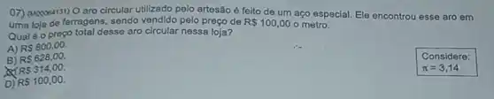 07) (Mooo64131) O aro circular utilizado pelo artesão é feito de um aço especial. Ele encontrou esse aro em
uma loja de ferragens , sendo vendido pelo preço de R 100,00 o metro.
Qualéo proço total desse aro circular nessa loja?
A) RS800,00
B) RS628,00
RS314,00
D) RS100,00
Considere:
pi =3,14