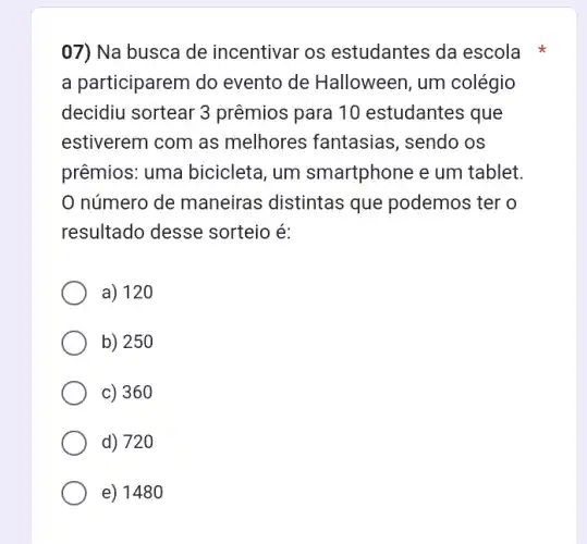 07) Na busca de incentivar os estudantes da escola
a participarem do evento de Halloween , um colégio
decidiu sortear 3 prêmios para 10 estudantes que
estiverem com as melhores fantasias , sendo os
prêmios: uma bicicleta, um smartphone e um tablet.
0 número de maneiras distintas que podemos ter o
resultado desse sorteio é:
a) 120
b) 250
c) 360
d) 720
e) 148 o