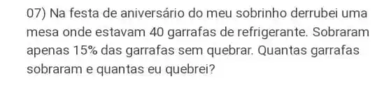 07) Na festa de aniversário do meu sobrinho derrubei uma
mesa onde estavam 40 garrafas de refrigerante . Sobraram
apenas 15%  das garrafas sem quebrar Quantas garrafas
sobraram e quantas eu quebrei?