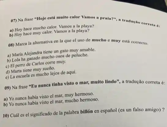 07) Na frase "Hoje está muito calor Vamos a praia?", a tradução correta é:
a) Hoy hace mucho calor. Vamos a la playa?
b) Hoy hace muy calor. Vamos a la playa?
08) Marca la alternativa en la que el uso de mucho e muy está correcto.
a) María Alejandra tiene un gato muy amable.
b) Lola ha ganado mucho osos de peluche.
c) El perro de Carlos corre muy.
d) Marta tiene muy sueño.
e) La escuela es mucho lejos de aqui.
09) Na frase "Eu nunca tinha visto o mar, muito lindo", a tradução correta é:
a) Yo nunca habia visto el mar, muy hermoso.
b) Yo nunca había visto el mar, mucho hermoso.
10) Cuál es el significado de la palabra billón en español (es un falso amigo)?