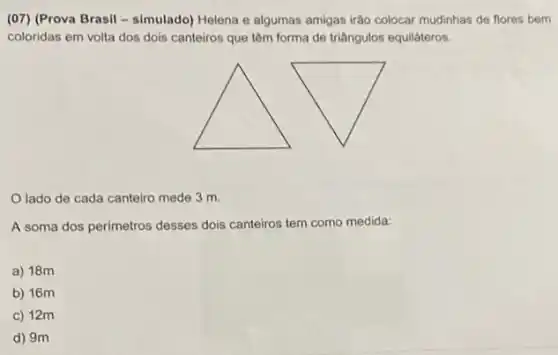 (07) (Prova Brasil - simulado)Helena e algumas amigas irão colocar mudinhas de flores bem
coloridas em volta dos dois canteiros que têm forma de triângulos equilateros.
lado de cada canteiro mede 3 m.
A soma dos perimetros desses dois canteiros tem como medida:
a) 18m
b) 16m
c) 12m
d) 9m