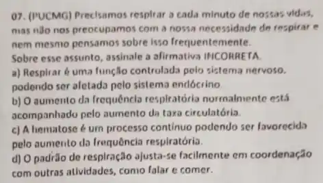 07. (PUCMG) Precisamos respliar a cada minuto de nossas vidas,
mas nào nos preocupamos com a nossa necessidade de respirar e
nem mesmo pensamos sobre isso frequentemente.
Sobre esse assunto, assinale a afirmativa INCORRETA.
a) Respirar é uma função controlada pelo sistema nervoso.
podendo ser afetada pelo sistema endócrino
b) O aumento da frequêncla respiratória norrnalmente está
acompanhado pelo aumento da taxa circulatória.
c) A hematose 6 um processo continuo podendo ser favorecida
pelo aumento da Irequência respiratória.
d) O padrǎo de respiração ajusta-se facilmente em coordenação
com outras atlvidades, como falar e comer.