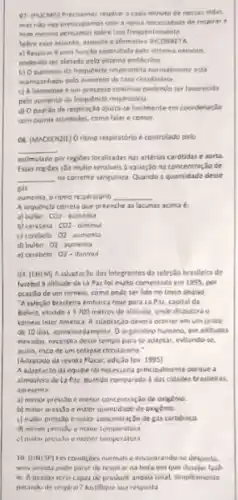 07. (PUCMG) Preclamas resolrar Eada minuto de nossas viden.
mas ndo nes preocupamo com anowa necessidade de respirar e
nem mering pensumos sobre isso frequentemente
Sebre ene assunts, assinale a afiemativa
a) Respirar é uma funclio contrulads pelo sistema nervota.
podendo ser aletada pelo sistema endocsine
b) Oaumento da frequencla respiratória nomnalmente est
acompanhado pelo numento da tara tirculatéria
c) A hematose 6 um precesso continuo podende ser lavorecida
pelo sumento da frequencis respiratoria
respiraçlo ajusto-se facilmente em coordenação
com outran atheldades, come falar e comer.
respiratorio e controlado pelo
__
estimulado por regióes localizadas nas anterias carotidas e aoru.
Essas regioes sao multo sensivels a variação na concentração de
__ no corrente sangulnea. Quando a quantidade desse
Bài
aumenta, oritmo rezpiratorio __
A sequencla correta que preenche as lacunas acima
a) bulbo-C01- aumenta
b) cereluela-CD2-diminu
c) cerebelo 02 aumenta
d) bulbo-02-aumenta
c) cerebelo. 02-dieninual
dos Integrantes da seleção braslleira de
fuiebol a alotude de La Par fol multo comentada em 1995, por
ocasilo de um tornelo como pode ser lido no testo abalso
A releção brastleira embarca hoje para La Pas.capital da
Bolvis, Murdo a 3700 metros de altitude, onde deputario
tomeio Inier America.adaptar,Jo deveri ocerrer em um prazo
de 10 dias, aprosimadamente Oorganismo humano, em altitudes
elevadat, necessita desse tempo para se adaptar, evitando ie
asilm, riaco de um celapso circulatdrio."
(Adaptado da revista Flucar ediçalo lev. 1995)
A adaptacic da equipe lai necessaria principalmente porque a
atmostera de La Pat.quando comparada das cidades brasileiras.
apresenta
a) menor pressto e menur concentraclo de oxigênio
b) makor presisoe mulor quantidade de exigênie
c) mator presssoe malor concentraç,Jo de gas carbonico
malur temperatura
menor temperatura
10. (UNISP) Em conditoes mamals e encontrando so desporta.
de respirar na hora em que desejar lail
10. A person seria capar the productir angala total, simplesmente
tua respoita