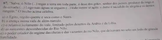 07. "Salve, ó Nilo (...) regas a terra em toda parte, 6 deus dos grãos, senhor dos peixes, produtor do trigo e
da cevada (...)Logo tuas águas se erguem ()
todo ventre se agita o dorso é sacudido de alegria e os dentes
rangem." O trecho acima celebra:
a) o Egito, região quente e seca como o Saara.
b) a crença numa vida de além-túmulo.
c) o relativo isolamento do vale limitado pelos desertos da Arábia e da Libia.
d) as nascentes desconhecidas do Rio Nilo.
e) o poder criador do regime das cheias e das vazantes do rio Nilo, que deixavam no solo um lodo de grande
fertilidade.