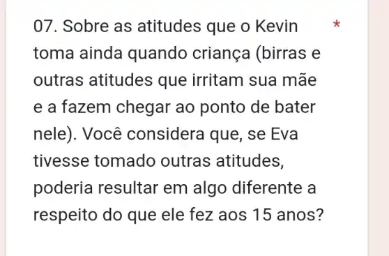 07. Sobre as atitudes que o Kevin
toma ainda quando criança (birras e
outras atitudes que irritam sua mãe
e a fazem chegar ao ponto de bater
nele). Você considera que, se Eva
tivesse tomado outras atitudes,
poderia resultar em algo diferente a
respeito do que ele fez aos 15 anos?