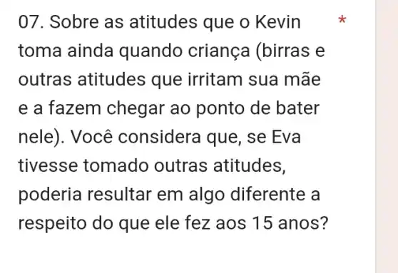 07. Sobre as atitudes que o Kevin
toma ainda quando criança (birras e
outras atitudes ; que irritam sua mãe
e a fazem chegar ao ponto de bater
nele). Você considera que, se Eva
tivesse tomado outras atitudes,
poderia resultar em alg o diferente a
respeito do que ele fez aos 15 anos?