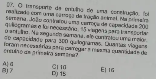 07. transporte de entulho de uma construção, foi
realizado com uma carroça de tração animal. Na primeira
semana, João contratou uma carroça de capacidade 2 200
quilogramas e foi necessário, 15 viagens para transportar
entulho. Na segunda semana, ele contratou uma maior.
de capacidade para 300 quilogramas. Quantas viagens
foram necessárias para carregar a mesma quantidade de
entulho da primeira semana?
A) 6
C) 10
E) 16
B) 7
D) 15